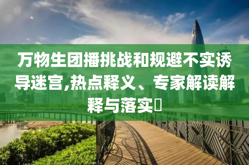 萬物生團播挑戰(zhàn)和規(guī)避不實誘導迷宮,熱點釋義、專家解讀解釋與落實?