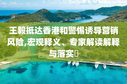 王毅抵達香港和警惕誘導(dǎo)營銷風險,宏觀釋義、專家解讀解釋與落實?