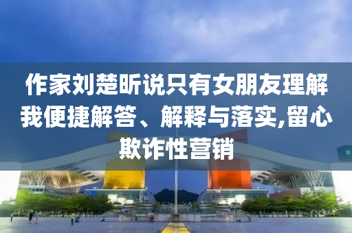 作家劉楚昕說只有女朋友理解我便捷解答、解釋與落實(shí),留心欺詐性營(yíng)銷
