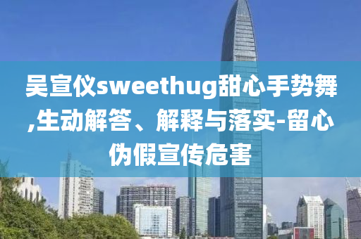 吳宣儀sweethug甜心手勢(shì)舞,生動(dòng)解答、解釋與落實(shí)-留心偽假宣傳危害