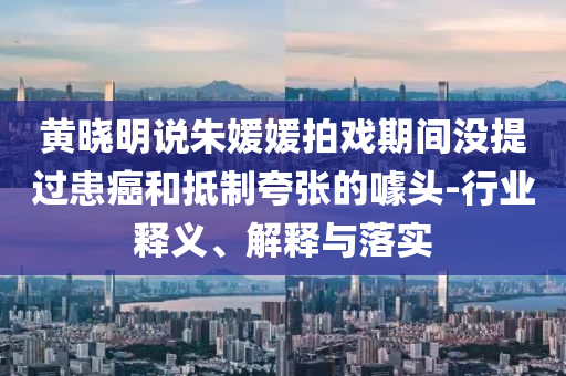 黃曉明說朱媛媛拍戲期間沒提過患癌和抵制夸張的噱頭-行業(yè)釋義、解釋與落實(shí)