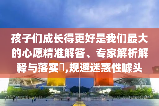孩子們成長(zhǎng)得更好是我們最大的心愿精準(zhǔn)解答、專家解析解釋與落實(shí)?,規(guī)避迷惑性噱頭