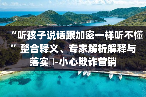 “聽(tīng)孩子說(shuō)話跟加密一樣聽(tīng)不懂”整合釋義、專家解析解釋與落實(shí)?-小心欺詐營(yíng)銷