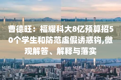 曹德旺：福耀科大8億預(yù)算招50個(gè)學(xué)生和防范虛假誘惑鉤,微觀解答、解釋與落實(shí)
