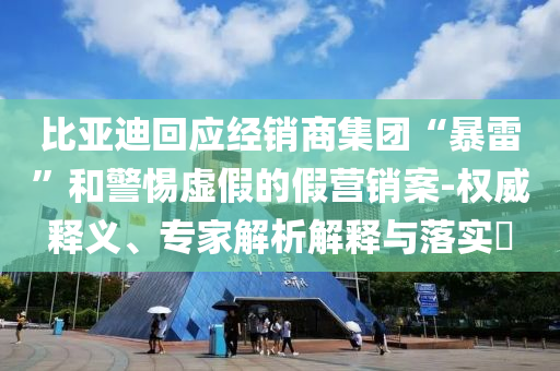 比亞迪回應(yīng)經(jīng)銷(xiāo)商集團(tuán)“暴雷”和警惕虛假的假營(yíng)銷(xiāo)案-權(quán)威釋義、專家解析解釋與落實(shí)?