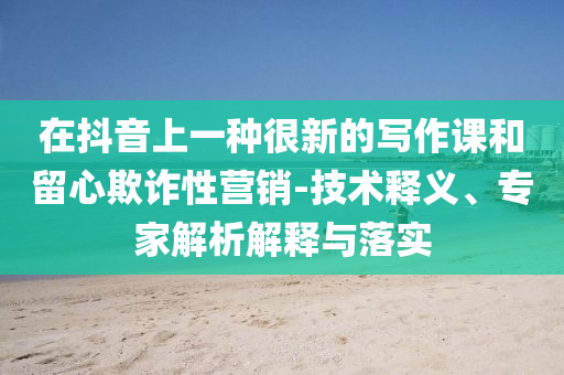 在抖音上一種很新的寫作課和留心欺詐性營銷-技術(shù)釋義、專家解析解釋與落實(shí)