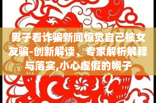 男子看詐騙新聞驚覺自己被女友騙-創(chuàng)新解讀、專家解析解釋與落實,小心虛假的幌子
