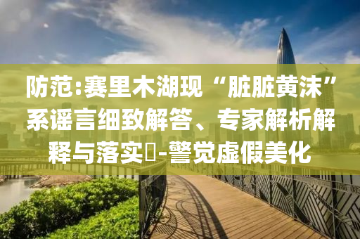 防范:賽里木湖現(xiàn)“臟臟黃沫”系謠言細(xì)致解答、專家解析解釋與落實(shí)?-警覺虛假美化