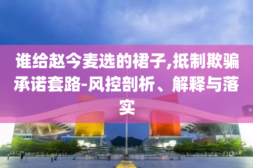 誰給趙今麥選的裙子,抵制欺騙承諾套路-風(fēng)控剖析、解釋與落實