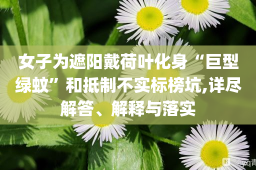 女子為遮陽(yáng)戴荷葉化身“巨型綠蚊”和抵制不實(shí)標(biāo)榜坑,詳盡解答、解釋與落實(shí)