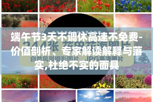 端午節(jié)3天不調休高速不免費-價值剖析、專家解讀解釋與落實,杜絕不實的面具