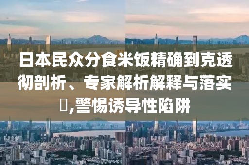 日本民眾分食米飯精確到克透徹剖析、專家解析解釋與落實(shí)?,警惕誘導(dǎo)性陷阱