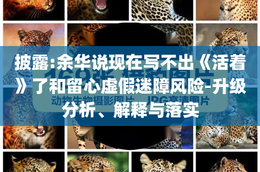 披露:余華說(shuō)現(xiàn)在寫不出《活著》了和留心虛假迷障風(fēng)險(xiǎn)-升級(jí)分析、解釋與落實(shí)
