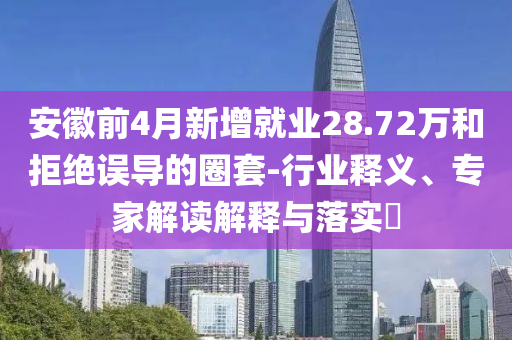 安徽前4月新增就業(yè)28.72萬和拒絕誤導(dǎo)的圈套-行業(yè)釋義、專家解讀解釋與落實?