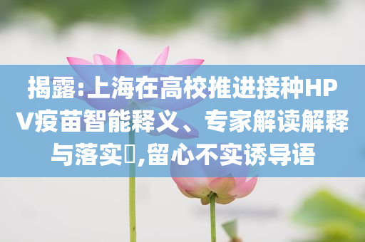 揭露:上海在高校推進(jìn)接種HPV疫苗智能釋義、專家解讀解釋與落實(shí)?,留心不實(shí)誘導(dǎo)語(yǔ)