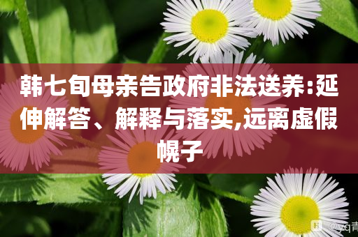 韓七旬母親告政府非法送養(yǎng):延伸解答、解釋與落實,遠離虛假幌子