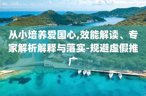 從小培養(yǎng)愛國心,效能解讀、專家解析解釋與落實(shí)-規(guī)避虛假推廣
