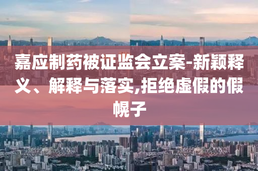 嘉應(yīng)制藥被證監(jiān)會(huì)立案-新穎釋義、解釋與落實(shí),拒絕虛假的假幌子