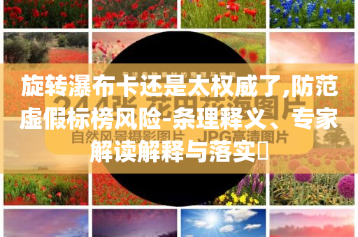 旋轉(zhuǎn)瀑布卡還是太權(quán)威了,防范虛假標(biāo)榜風(fēng)險-條理釋義、專家解讀解釋與落實?