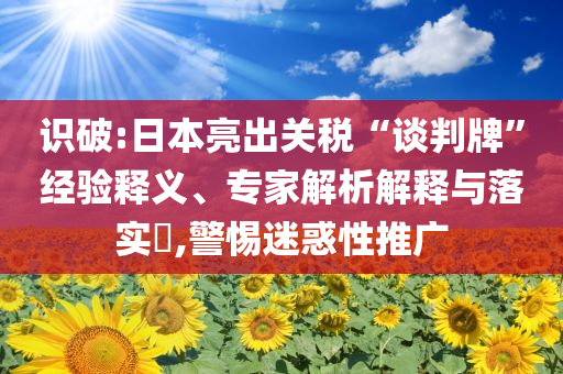 識破:日本亮出關(guān)稅“談判牌”經(jīng)驗釋義、專家解析解釋與落實?,警惕迷惑性推廣