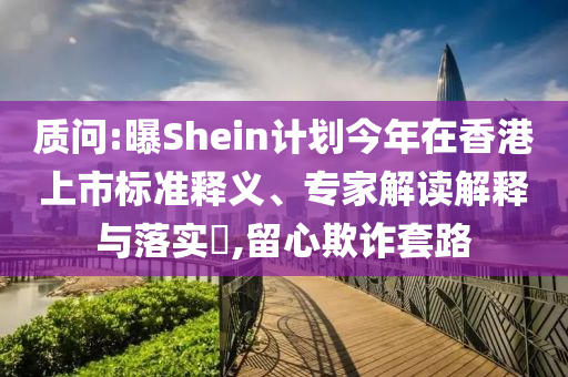 質(zhì)問:曝Shein計(jì)劃今年在香港上市標(biāo)準(zhǔn)釋義、專家解讀解釋與落實(shí)?,留心欺詐套路