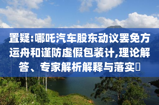 置疑:哪吒汽車股東動議罷免方運舟和謹(jǐn)防虛假包裝計,理論解答、專家解析解釋與落實?