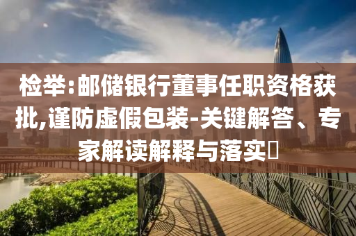 檢舉:郵儲銀行董事任職資格獲批,謹(jǐn)防虛假包裝-關(guān)鍵解答、專家解讀解釋與落實?
