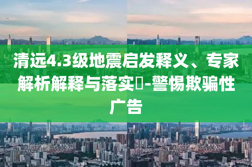 清遠(yuǎn)4.3級(jí)地震啟發(fā)釋義、專家解析解釋與落實(shí)?-警惕欺騙性廣告