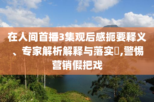 在人間首播3集觀后感扼要釋義、專家解析解釋與落實?,警惕營銷假把戲