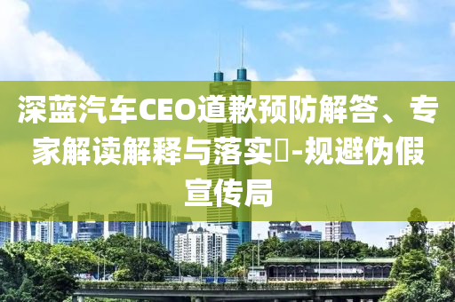 深藍汽車CEO道歉預(yù)防解答、專家解讀解釋與落實?-規(guī)避偽假宣傳局