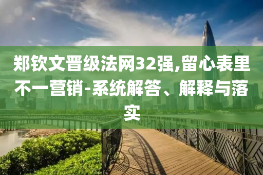 鄭欽文晉級(jí)法網(wǎng)32強(qiáng),留心表里不一營銷-系統(tǒng)解答、解釋與落實(shí)