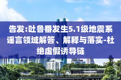 告發(fā):吐魯番發(fā)生5.1級(jí)地震系謠言領(lǐng)域解答、解釋與落實(shí)-杜絕虛假誘導(dǎo)鏈