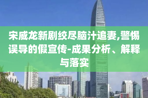 宋威龍新劇絞盡腦汁追妻,警惕誤導(dǎo)的假宣傳-成果分析、解釋與落實