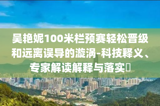 吳艷妮100米欄預(yù)賽輕松晉級(jí)和遠(yuǎn)離誤導(dǎo)的漩渦-科技釋義、專家解讀解釋與落實(shí)?