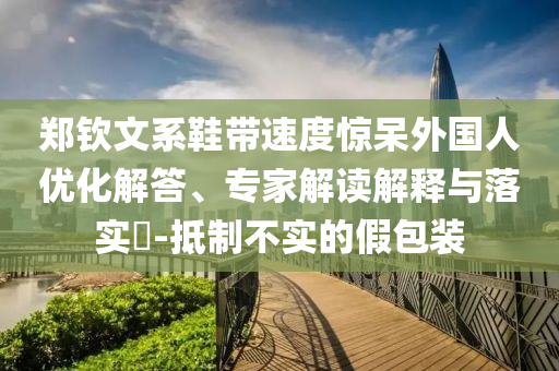 鄭欽文系鞋帶速度驚呆外國人優(yōu)化解答、專家解讀解釋與落實(shí)?-抵制不實(shí)的假包裝