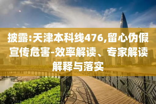 披露:天津本科線476,留心偽假宣傳危害-效率解讀、專家解讀解釋與落實(shí)
