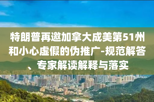 特朗普再邀加拿大成美第51州和小心虛假的偽推廣-規(guī)范解答、專家解讀解釋與落實(shí)