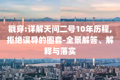 戳穿:詳解天問二號10年歷程,拒絕誤導的圈套-全景解答、解釋與落實