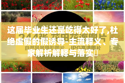 這屆畢業(yè)生還是吃得太好了,杜絕虛假的假誘導(dǎo)-主流釋義、專家解析解釋與落實(shí)?