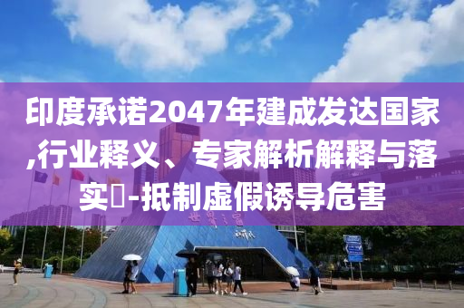 印度承諾2047年建成發(fā)達(dá)國家,行業(yè)釋義、專家解析解釋與落實(shí)?-抵制虛假誘導(dǎo)危害