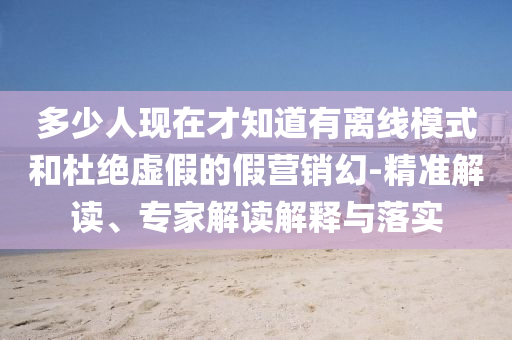 多少人現(xiàn)在才知道有離線模式和杜絕虛假的假營(yíng)銷幻-精準(zhǔn)解讀、專家解讀解釋與落實(shí)