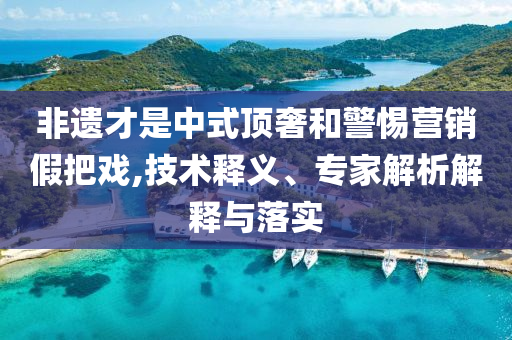 非遺才是中式頂奢和警惕營(yíng)銷假把戲,技術(shù)釋義、專家解析解釋與落實(shí)