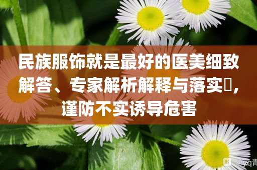民族服飾就是最好的醫(yī)美細致解答、專家解析解釋與落實?,謹(jǐn)防不實誘導(dǎo)危害