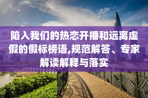 陷入我們的熱戀開播和遠離虛假的假標榜語,規(guī)范解答、專家解讀解釋與落實