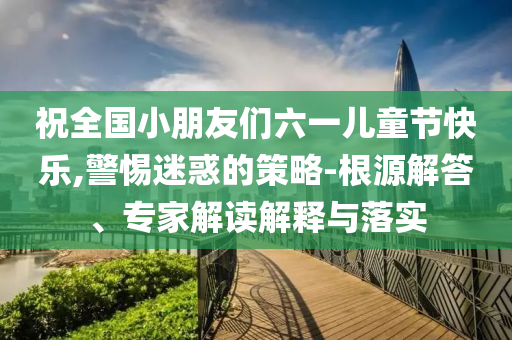 祝全國小朋友們六一兒童節(jié)快樂,警惕迷惑的策略-根源解答、專家解讀解釋與落實