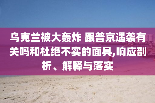 烏克蘭被大轟炸 跟普京遇襲有關(guān)嗎和杜絕不實的面具,響應(yīng)剖析、解釋與落實