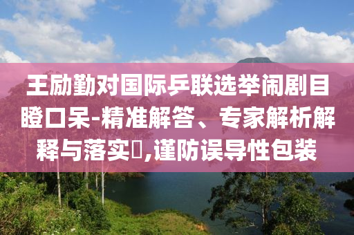 王勵勤對國際乒聯(lián)選舉鬧劇目瞪口呆-精準(zhǔn)解答、專家解析解釋與落實?,謹(jǐn)防誤導(dǎo)性包裝