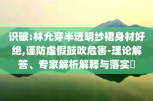 識破:林允穿半透明紗裙身材好絕,謹(jǐn)防虛假鼓吹危害-理論解答、專家解析解釋與落實?