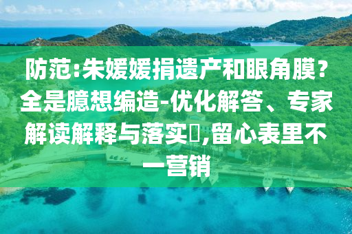 防范:朱媛媛捐遺產(chǎn)和眼角膜？全是臆想編造-優(yōu)化解答、專家解讀解釋與落實?,留心表里不一營銷