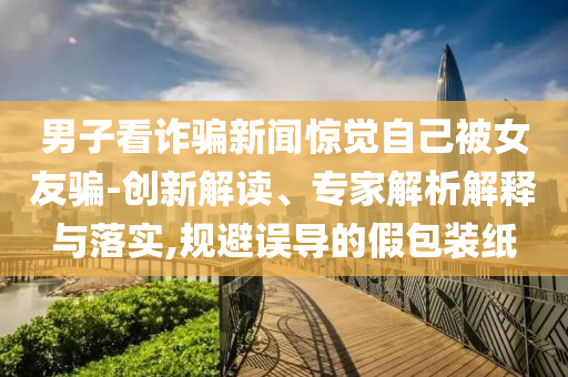 男子看詐騙新聞驚覺自己被女友騙-創(chuàng)新解讀、專家解析解釋與落實,規(guī)避誤導(dǎo)的假包裝紙